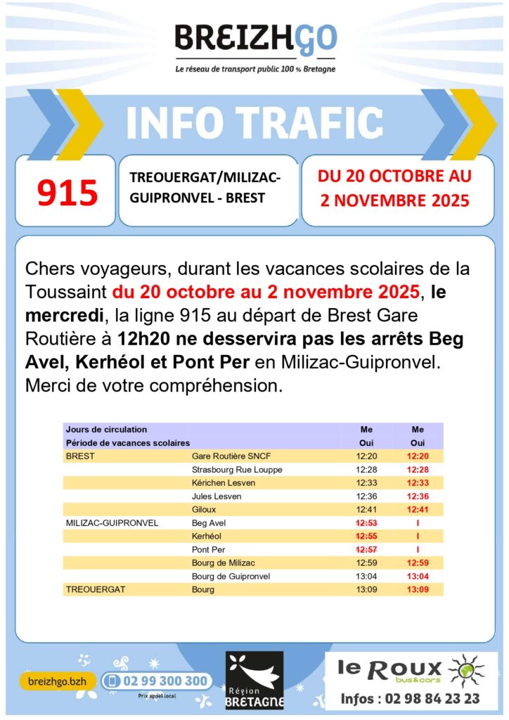 Chers voyageurs, durant les vacances scolaires de la Toussaint du 20 octobre au 2 novembre 2025, le
mercredi, la ligne 915 au départ de Brest Gare Routière à 12h20 ne desservira pas les arrêts Beg Avel, Kerhéol et Pont Per en Milizac-Guipronvel.