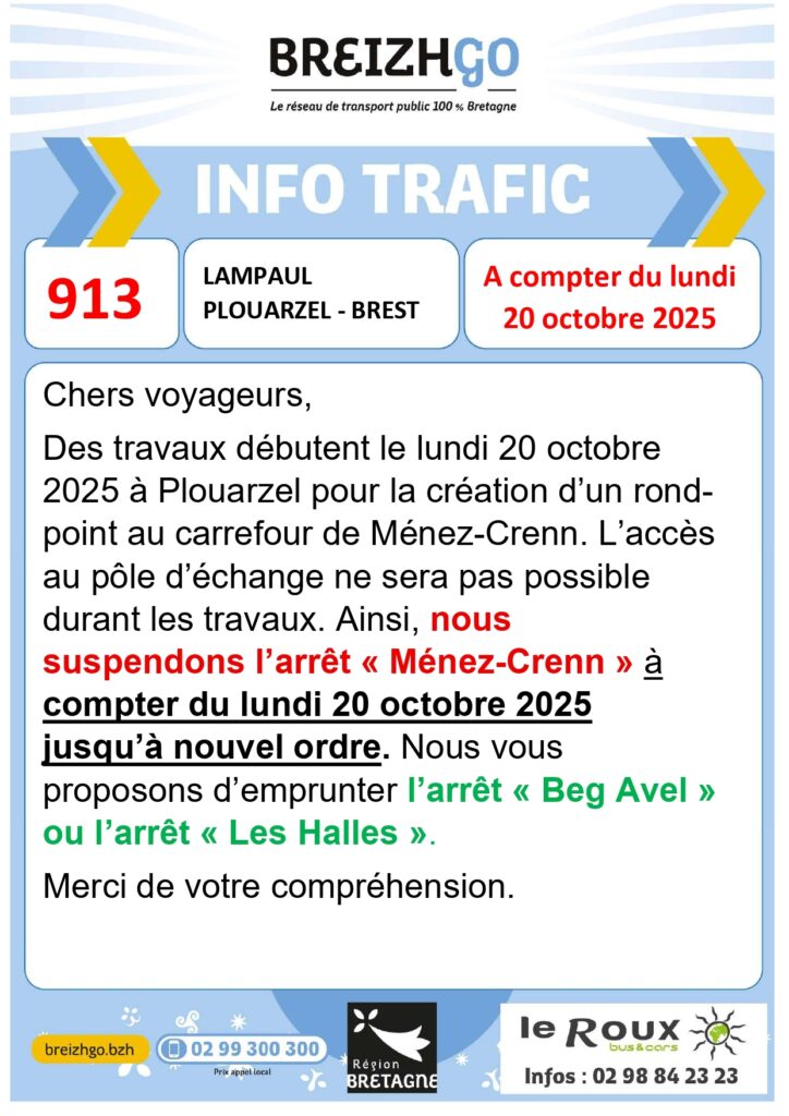 Chers voyageurs de la ligne 913, des travaux débutent le lundi 20 octobre 2025 à Plouarzel pour la création d’un rond point au carrefour de Ménez-Crenn.
L’accès au pôle d’échange ne sera pas possible durant les travaux. Ainsi, nous suspendons l’arrêt « Ménez-Crenn » à compter du lundi 20 octobre 2025 jusqu’à nouvel ordre.
Nous vous proposons d’emprunter l’arrêt « Beg Avel » ou l’arrêt « Les Halles ».